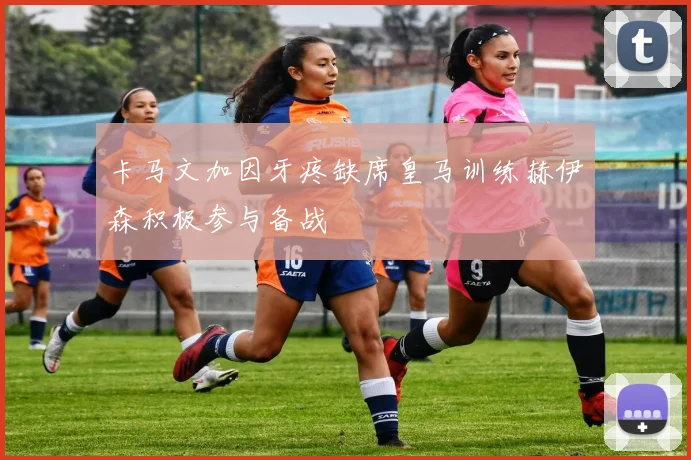 卡马文加因牙疼缺席皇马训练赫伊森积极参与备战