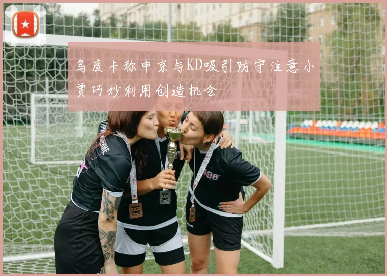 乌度卡称申京与KD吸引防守注意小贾巧妙利用创造机会