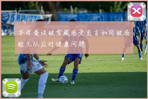 字母哥谈被雪藏感受直言如同被扇脸无从应对健康问题