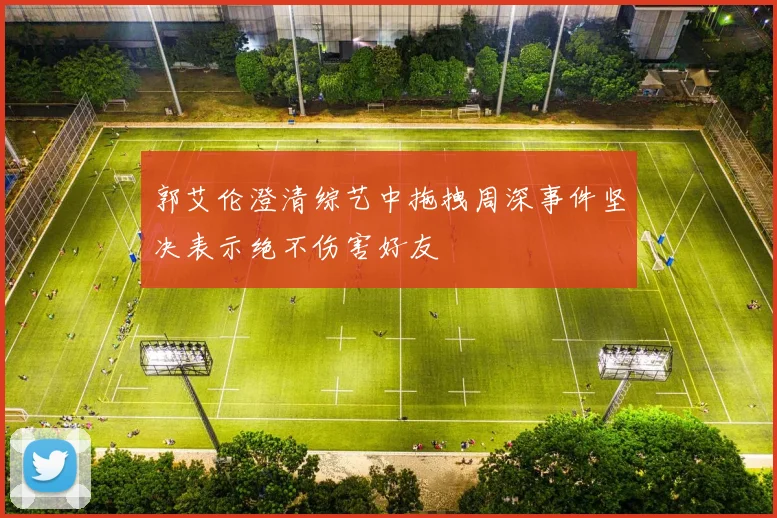 郭艾伦澄清综艺中拖拽周深事件坚决表示绝不伤害好友