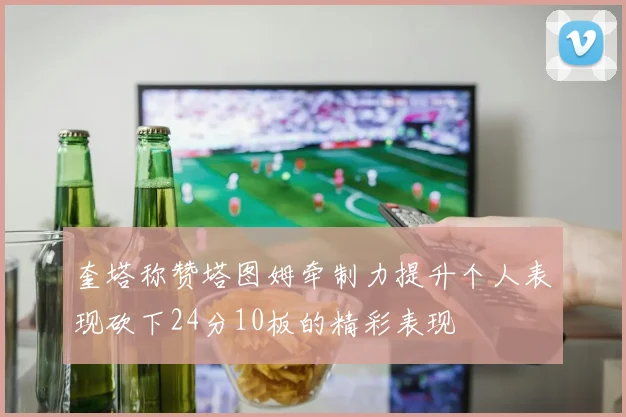 奎塔称赞塔图姆牵制力提升个人表现砍下24分10板的精彩表现