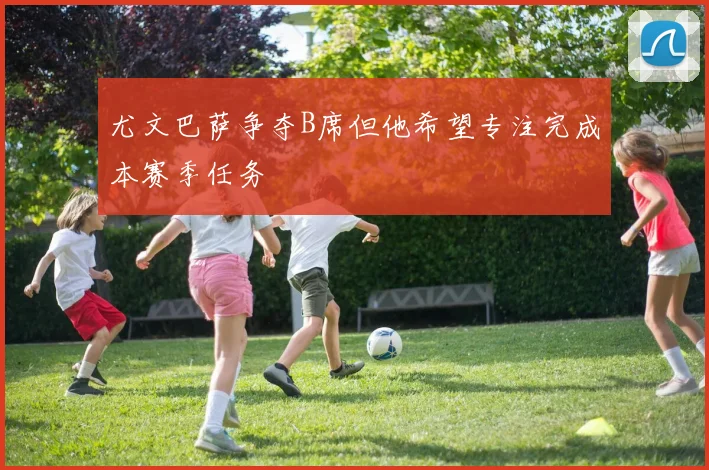 尤文巴萨争夺B席但他希望专注完成本赛季任务